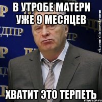 в утробе матери уже 9 месяцев хватит это терпеть