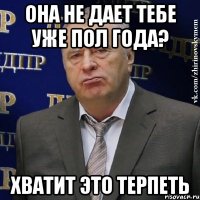 она не дает тебе уже пол года? хватит это терпеть