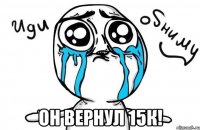  он вернул 15к!