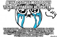 аечка солнце мое прошу тебя ты главное не грусти.... все будет хорошо...и все наладится...я надеюсь вы снова будете вместе...даже если нет...то я буду верить в то что ты найдешь свое счастье...и проживешь с ним долгую и счастливую жизнь..люблю тебя