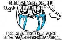 сяпа сяпа ты исранец помри на фиг нафиг ты мне нужен папа ясно прости папа ок сынок ураа рифма