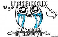 я тебя люблю а ты этого не понимаешь!:(((