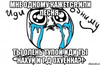 мне одному кажется или песня- ты олень тупой иди ты нахуй и т.д охуенна?!