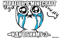 играешь в minecraft иди обниму :3