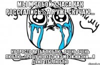 мы м тобой 2 часа как росстались.... а я уже скучаю... ну просто я тебя люблю... очень очень люблю... прошу не уходи из моэй жизни.... я дуже тебе люблю