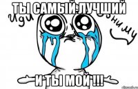 ты самый лучший и ты мой !!!