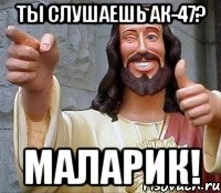 ты слушаешь ак-47? маларик!