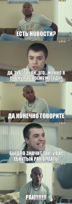 Есть новости? Да. Тут это...он...его...можно я скажу по своему методу? Да конечно говорите Быдло значит так. У вас ебнутый рак блеать. РАК!!!