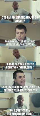 Это вы мне написали, что я дебил? Романенко, тебе все нужно повторять по сто раз? Я прислал вам ответ с пометкой "Утвердить". Быкову это не понравится, ты претендуешь на его место? Он хочет стать президентом США?