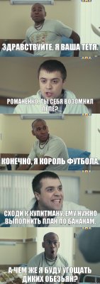 Здравствуйте, я ваша тетя. Романенко, ты себя возомнил Пеле? Конечно, я Король футбола. Сходи к Купитману, ему нужно выполнить план по бананам. А чем же я буду угощать диких обезьян?