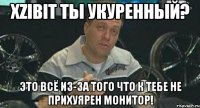 xzibit ты укуренный? это всё из-за того что к тебе не прихуярен монитор!