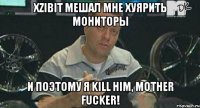 xzibit мешал мне хуярить мониторы и поэтому я kill him, mother fucker!