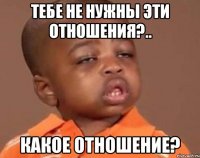 тебе не нужны эти отношения?.. какое отношение?