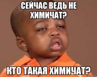 сейчас ведь не химичат? кто такая химичат?