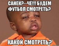 санёк?--чё!!! будем футбол смотреть? какой смотреть?