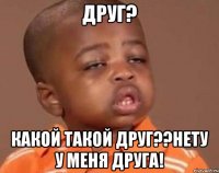 друг? какой такой друг??нету у меня друга!