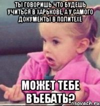 ты говоришь что будешь учиться в харькове, а у самого документы в политехе может тебе въебать?