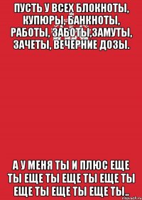 пусть у всех блокноты, купюры, банкноты, работы, заботы,замуты, зачеты, вечерние дозы. а у меня ты и плюс еще ты еще ты еще ты еще ты еще ты еще ты еще ты..