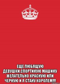  еще любящую девушки,спортиную машину желательно красную или черную и я стану королем!!!