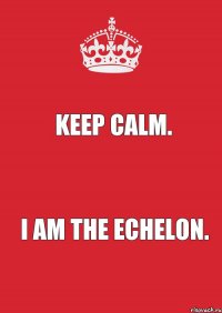 KEEP CALM. I AM THE ECHELON.