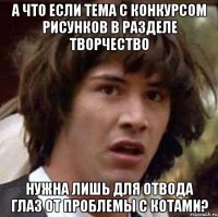 а что если тема с конкурсом рисунков в разделе творчество нужна лишь для отвода глаз от проблемы с котами?