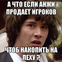 а что если анжи продает игроков чтоб накопить на леху ?