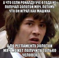 а что если роналду уче 4 года не получал золотой мяч, потому что он играл как машина а по регламенту золотой мяч может получить только человек