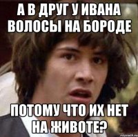 а в друг у ивана волосы на бороде потому что их нет на животе?