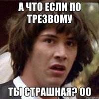 а что если по трезвому ты страшная? оо