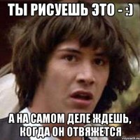 ты рисуешь это - :) а на самом деле ждешь, когда он отвяжется