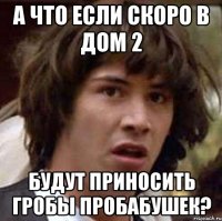 а что если скоро в дом 2 будут приносить гробы пробабушек?