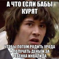 а что если бабы курят чтобы потом родить урода и получать деньги за ребенка инвалида