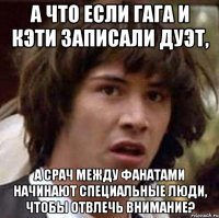 а что если гага и кэти записали дуэт, а срач между фанатами начинают специальные люди, чтобы отвлечь внимание?