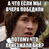 а что если мы вчера победили потому что приезжала аня?