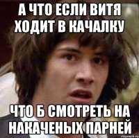 а что если витя ходит в качалку что б смотреть на накаченых парней