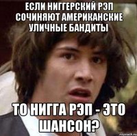 если ниггерский рэп сочиняют американские уличные бандиты то нигга рэп - это шансон?