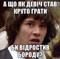 а що як девіч став круто грати би відростив бороду?