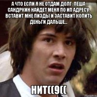 а что если я не отдам долг, лёша сандркин найдет меня по ип адресу, вставит мне пизды и заставит копить деньги дальше... нит((9((