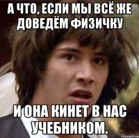 а что, если мы всё же доведём физичку и она кинет в нас учебником.