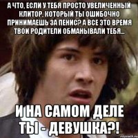 а что, если у тебя просто увеличенный клитор, который ты ошибочно принимаешь за пенис? а все это время твои родители обманывали тебя... и на самом деле ты - девушка?!