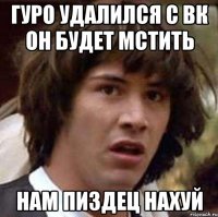 гуро удалился с вк он будет мстить нам пиздец нахуй