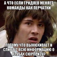 а что если гридяев меняет команды как перчатки потому что вынюхивает и сливает всю информацию о клубах сюрпризу?