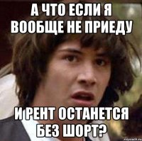 а что если я вообще не приеду и рент останется без шорт?