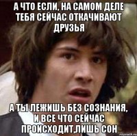 а что если, на самом деле тебя сейчас откачивают друзья а ты лежишь без сознания, и все что сейчас происходит,лишь сон