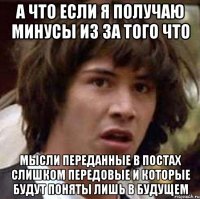 а что если я получаю минусы из за того что мысли переданные в постах слишком передовые и которые будут поняты лишь в будущем