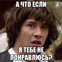 а что если я тебе не понравлюсь?