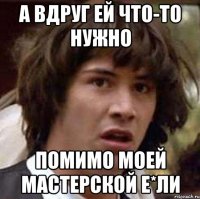 а вдруг ей что-то нужно помимо моей мастерской е*ли