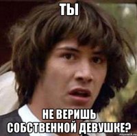 ты не веришь собственной девушке?