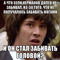 а что если,кержаков долго не забивал, из-за того, что не получалось забивать ногами и он стал забивать головой?