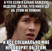 а что если я бухаю каждую неделю, да так, что никогда об этом не помню. и все специально мне не говорят об этом.